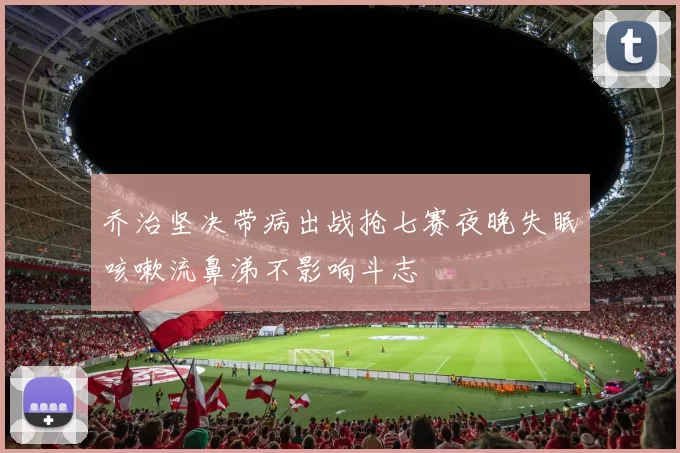 乔治坚决带病出战抢七赛夜晚失眠咳嗽流鼻涕不影响斗志