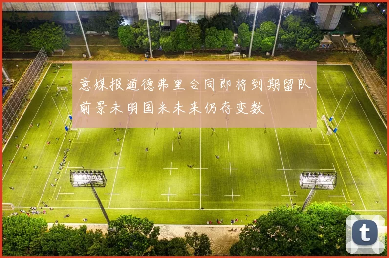 意媒报道德弗里合同即将到期留队前景未明国米未来仍存变数