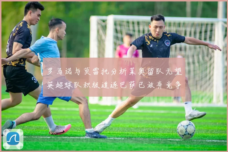 罗马诺与莫雷托分析莱奥留队无望英超球队积极追逐巴萨已放弃竞争