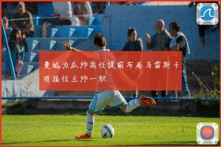 曼城为瓜帅离任提前布局马雷斯卡将接任主帅一职