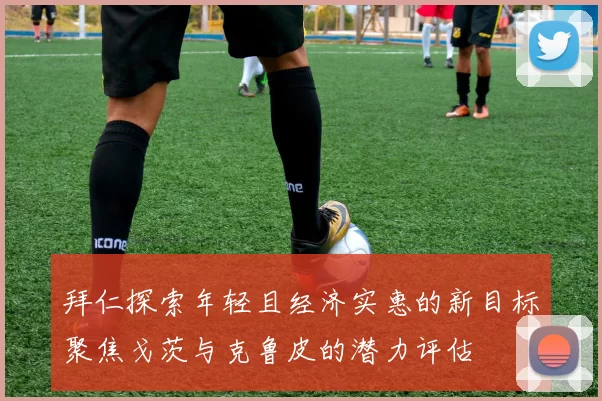 拜仁探索年轻且经济实惠的新目标聚焦戈茨与克鲁皮的潜力评估