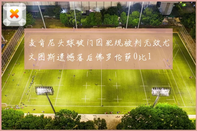 麦肯尼头球破门因犯规被判无效尤文图斯遗憾落后佛罗伦萨0比1