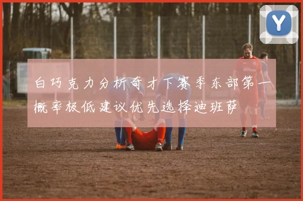 白巧克力分析奇才下赛季东部第一概率极低建议优先选择迪班萨