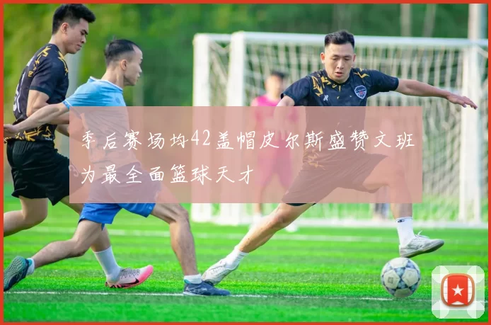 季后赛场均42盖帽皮尔斯盛赞文班为最全面篮球天才