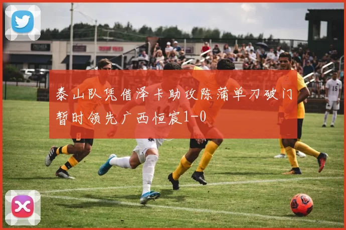 泰山队凭借泽卡助攻陈蒲单刀破门暂时领先广西恒宸1-0