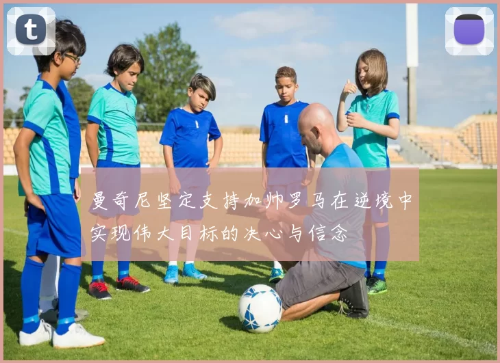曼奇尼坚定支持加帅罗马在逆境中实现伟大目标的决心与信念