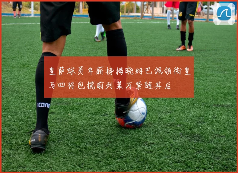 皇萨球员年薪榜揭晓姆巴佩领衔皇马四将包揽前列莱万紧随其后