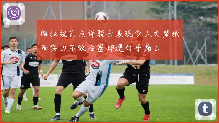维拉纽瓦点评骑士表现令人失望纸面实力不敌活塞却遭对手痛击