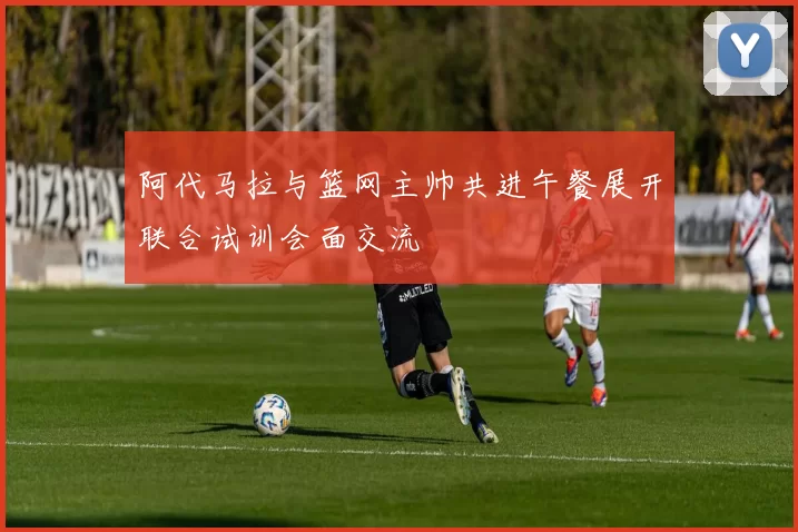 阿代马拉与篮网主帅共进午餐展开联合试训会面交流