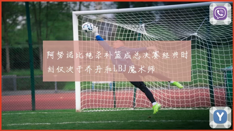 阿努诺比绝杀补篮成总决赛经典时刻仅次于乔丹和LBJ魔术师